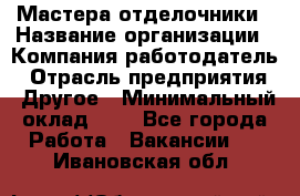 Мастера-отделочники › Название организации ­ Компания-работодатель › Отрасль предприятия ­ Другое › Минимальный оклад ­ 1 - Все города Работа » Вакансии   . Ивановская обл.